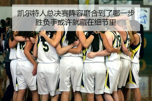 凯尔特人总决赛阵容磨合到了哪一步 胜负手或许就藏在细节里