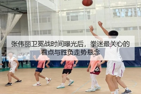 张伟丽卫冕战时间曝光后，拳迷最关心的看点与胜负走势悬念（kaiyun）